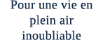 Pour une vie en plein air inoubliable 