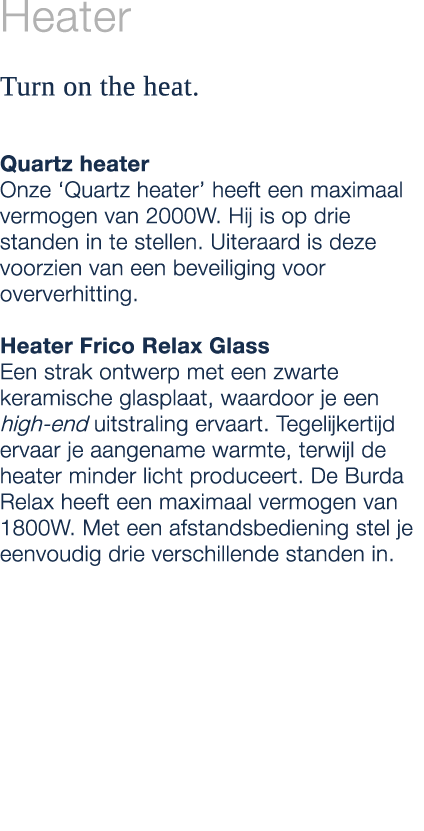 Heater Turn on the heat. Quartz heater Onze ‘Quartz heater’ heeft een maximaal vermogen van 2000W. Hij is op drie sta...
