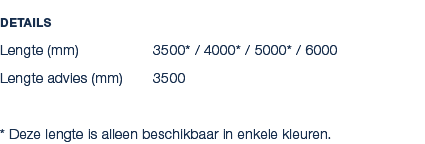 Details Lengte (mm) 3500* / 4000* / 5000* / 6000 Lengte advies (mm) 3500 * Deze lengte is alleen beschikbaar in enkel...