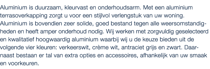 Aluminium is duurzaam, kleurvast en onderhoudsarm. Met een aluminium terrasoverkapping zorgt u voor een stijlvol verl...