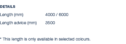 Details Length (mm) 4000 / 6000 Length advice (mm) 3500 * This length is only available in selected colours.