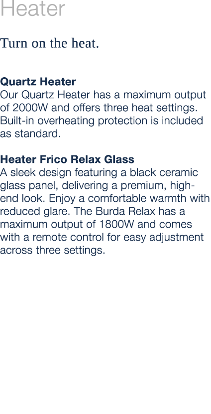 Heater Turn on the heat. Quartz Heater Our Quartz Heater has a maximum output of 2000W and offers three heat settings...