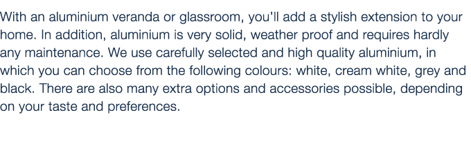 With an aluminium veranda or glassroom, you’ll add a stylish extension to your home. In addition, aluminium is very s...